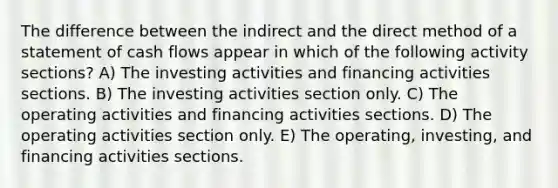 The difference between the indirect and the direct method of a statement of cash flows appear in which of the following activity sections? A) The investing activities and financing activities sections. B) The investing activities section only. C) The operating activities and financing activities sections. D) The operating activities section only. E) The operating, investing, and financing activities sections.