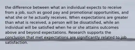 the difference between what an individual expects to receive from a job, such as good pay and promotional opportunities, and what she or he actually receives. When expectations are greater than what is received, a person will be dissatisfied, while an individual will be satisfied when he or she attains outcomes above and beyond expectations. Research supports the conclusion that met expectations are significantly related to job satisfaction.