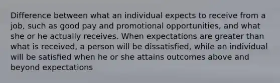 Difference between what an individual expects to receive from a job, such as good pay and promotional opportunities, and what she or he actually receives. When expectations are greater than what is received, a person will be dissatisfied, while an individual will be satisfied when he or she attains outcomes above and beyond expectations