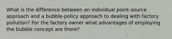 What is the difference between an individual point-source approach and a bubble-policy approach to dealing with factory pollution? For the factory owner what advantages of employing the bubble concept are there?