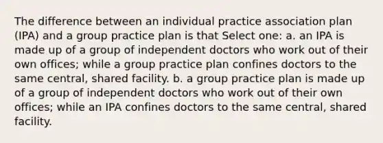 The difference between an individual practice association plan (IPA) and a group practice plan is that Select one: a. an IPA is made up of a group of independent doctors who work out of their own offices; while a group practice plan confines doctors to the same central, shared facility. b. a group practice plan is made up of a group of independent doctors who work out of their own offices; while an IPA confines doctors to the same central, shared facility.