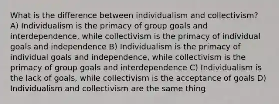 What is the difference between individualism and collectivism? A) Individualism is the primacy of group goals and interdependence, while collectivism is the primacy of individual goals and independence B) Individualism is the primacy of individual goals and independence, while collectivism is the primacy of group goals and interdependence C) Individualism is the lack of goals, while collectivism is the acceptance of goals D) Individualism and collectivism are the same thing