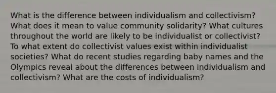 What is the difference between individualism and collectivism? What does it mean to value community solidarity? What cultures throughout the world are likely to be individualist or collectivist? To what extent do collectivist values exist within individualist societies? What do recent studies regarding baby names and the Olympics reveal about the differences between individualism and collectivism? What are the costs of individualism?