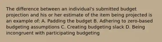 The difference between an individual's submitted budget projection and his or her estimate of the item being projected is an example of: A. Padding the budget B. Adhering to zero-based budgeting assumptions C. Creating budgeting slack D. Being incongruent with participating budgeting