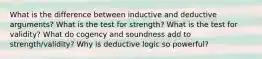 What is the difference between inductive and deductive arguments? What is the test for strength? What is the test for validity? What do cogency and soundness add to strength/validity? Why is deductive logic so powerful?