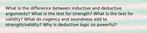 What is the difference between inductive and deductive arguments? What is the test for strength? What is the test for validity? What do cogency and soundness add to strength/validity? Why is deductive logic so powerful?