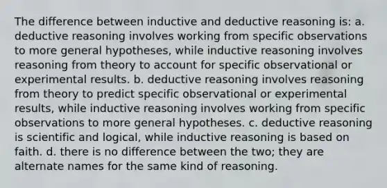 The difference between inductive and deductive reasoning is: a. deductive reasoning involves working from specific observations to more general hypotheses, while inductive reasoning involves reasoning from theory to account for specific observational or experimental results. b. deductive reasoning involves reasoning from theory to predict specific observational or experimental results, while inductive reasoning involves working from specific observations to more general hypotheses. c. deductive reasoning is scientific and logical, while inductive reasoning is based on faith. d. there is no difference between the two; they are alternate names for the same kind of reasoning.