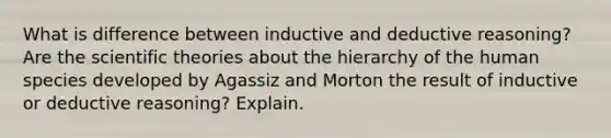 What is difference between inductive and deductive reasoning? Are the scientific theories about the hierarchy of the human species developed by Agassiz and Morton the result of inductive or deductive reasoning? Explain.