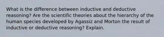 What is the difference between inductive and deductive reasoning? Are the scientific theories about the hierarchy of the human species developed by Agassiz and Morton the result of inductive or deductive reasoning? Explain.