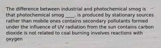 The difference between industrial and photochemical smog is that photochemical smog ____. is produced by stationary sources rather than mobile ones contains secondary pollutants formed under the influence of UV radiation from the sun contains carbon dioxide is not related to coal burning involves reactions with oxygen