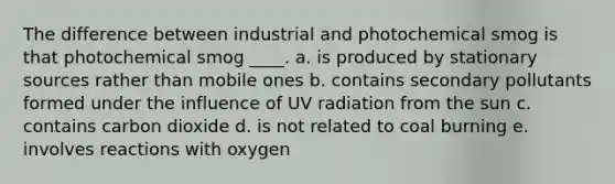 The difference between industrial and photochemical smog is that photochemical smog ____. a. is produced by stationary sources rather than mobile ones b. contains secondary pollutants formed under the influence of UV radiation from the sun c. contains carbon dioxide d. is not related to coal burning e. involves reactions with oxygen