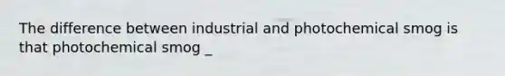 The difference between industrial and photochemical smog is that photochemical smog _