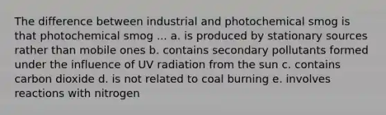 The difference between industrial and photochemical smog is that photochemical smog ... a. is produced by stationary sources rather than mobile ones b. contains secondary pollutants formed under the influence of UV radiation from the sun c. contains carbon dioxide d. is not related to coal burning e. involves reactions with nitrogen