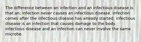 The difference between an infection and an infectious disease is that an: infection never causes an infectious disease. infection comes after the infectious disease has already started. infectious disease is an infection that causes damage to the body. infectious disease and an infection can never involve the same microbe.