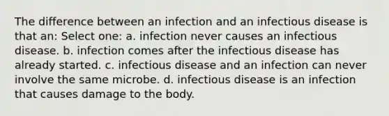 The difference between an infection and an infectious disease is that an: Select one: a. infection never causes an infectious disease. b. infection comes after the infectious disease has already started. c. infectious disease and an infection can never involve the same microbe. d. infectious disease is an infection that causes damage to the body.