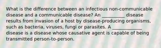 What is the difference between an infectious non-communicable disease and a communicable disease? An __________ disease results from invasion of a host by disease-producing organisms, such as bacteria, viruses, fungi or parasites. A _____________ disease is a disease whose causative agent is capable of being transmitted person-to-person.