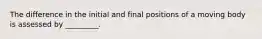 The difference in the initial and final positions of a moving body is assessed by _________.