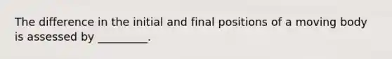 The difference in the initial and final positions of a moving body is assessed by _________.