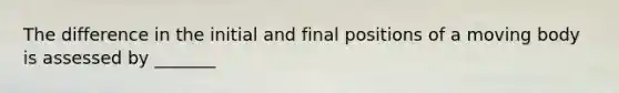 The difference in the initial and final positions of a moving body is assessed by _______