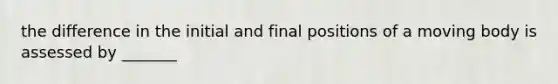 the difference in the initial and final positions of a moving body is assessed by _______