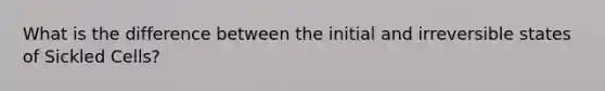 What is the difference between the initial and irreversible states of Sickled Cells?