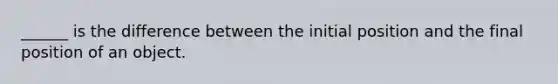 ______ is the difference between the initial position and the final position of an object.