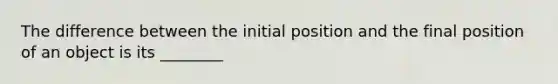 The difference between the initial position and the final position of an object is its ________