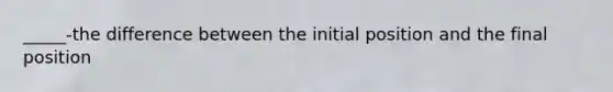 _____-the difference between the initial position and the final position