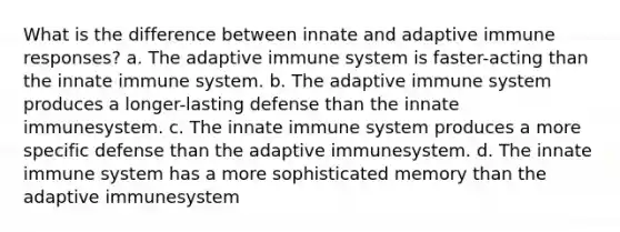 What is the difference between innate and adaptive immune responses? a. The adaptive immune system is faster-acting than the innate immune system. b. The adaptive immune system produces a longer-lasting defense than the innate immunesystem. c. The innate immune system produces a more specific defense than the adaptive immunesystem. d. The innate immune system has a more sophisticated memory than the adaptive immunesystem