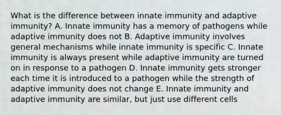 What is the difference between innate immunity and adaptive immunity? A. Innate immunity has a memory of pathogens while adaptive immunity does not B. Adaptive immunity involves general mechanisms while innate immunity is specific C. Innate immunity is always present while adaptive immunity are turned on in response to a pathogen D. Innate immunity gets stronger each time it is introduced to a pathogen while the strength of adaptive immunity does not change E. Innate immunity and adaptive immunity are similar, but just use different cells