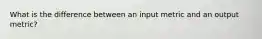 What is the difference between an input metric and an output metric?