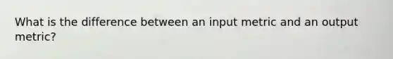 What is the difference between an input metric and an output metric?