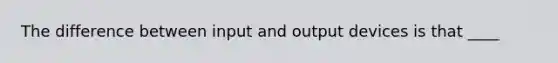 The difference between input and output devices is that ____