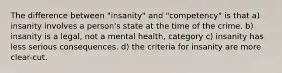 The difference between "insanity" and "competency" is that a) insanity involves a person's state at the time of the crime. b) insanity is a legal, not a mental health, category c) insanity has less serious consequences. d) the criteria for insanity are more clear-cut.