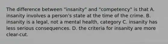 The difference between "insanity" and "competency" is that A. insanity involves a person's state at the time of the crime. B. insanity is a legal, not a mental health, category C. insanity has less serious consequences. D. the criteria for insanity are more clear-cut.