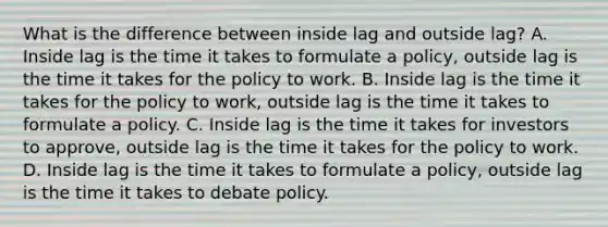 What is the difference between inside lag and outside​ lag? A. Inside lag is the time it takes to formulate a​ policy, outside lag is the time it takes for the policy to work. B. Inside lag is the time it takes for the policy to​ work, outside lag is the time it takes to formulate a policy. C. Inside lag is the time it takes for investors to​ approve, outside lag is the time it takes for the policy to work. D. Inside lag is the time it takes to formulate a​ policy, outside lag is the time it takes to debate policy.