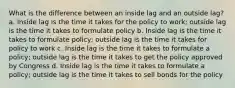 What is the difference between an inside lag and an outside lag? a. Inside lag is the time it takes for the policy to work; outside lag is the time it takes to formulate policy b. Inside lag is the time it takes to formulate policy; outside lag is the time it takes for policy to work c. Inside lag is the time it takes to formulate a policy; outside lag is the time it takes to get the policy approved by Congress d. Inside lag is the time it takes to formulate a policy; outside lag is the time it takes to sell bonds for the policy