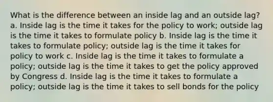 What is the difference between an inside lag and an outside lag? a. Inside lag is the time it takes for the policy to work; outside lag is the time it takes to formulate policy b. Inside lag is the time it takes to formulate policy; outside lag is the time it takes for policy to work c. Inside lag is the time it takes to formulate a policy; outside lag is the time it takes to get the policy approved by Congress d. Inside lag is the time it takes to formulate a policy; outside lag is the time it takes to sell bonds for the policy