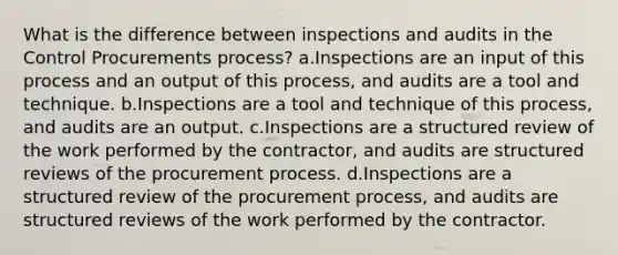 What is the difference between inspections and audits in the Control Procurements process? a.Inspections are an input of this process and an output of this process, and audits are a tool and technique. b.Inspections are a tool and technique of this process, and audits are an output. c.Inspections are a structured review of the work performed by the contractor, and audits are structured reviews of the procurement process. d.Inspections are a structured review of the procurement process, and audits are structured reviews of the work performed by the contractor.