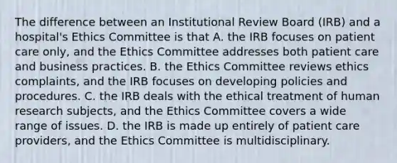 The difference between an Institutional Review Board (IRB) and a hospital's Ethics Committee is that A. the IRB focuses on patient care only, and the Ethics Committee addresses both patient care and business practices. B. the Ethics Committee reviews ethics complaints, and the IRB focuses on developing policies and procedures. C. the IRB deals with the ethical treatment of human research subjects, and the Ethics Committee covers a wide range of issues. D. the IRB is made up entirely of patient care providers, and the Ethics Committee is multidisciplinary.