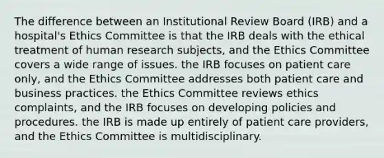 The difference between an Institutional Review Board (IRB) and a hospital's Ethics Committee is that the IRB deals with the ethical treatment of human research subjects, and the Ethics Committee covers a wide range of issues. the IRB focuses on patient care only, and the Ethics Committee addresses both patient care and business practices. the Ethics Committee reviews ethics complaints, and the IRB focuses on developing policies and procedures. the IRB is made up entirely of patient care providers, and the Ethics Committee is multidisciplinary.