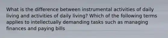 What is the difference between instrumental activities of daily living and activities of daily living? Which of the following terms applies to intellectually demanding tasks such as managing finances and paying bills