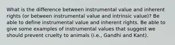 What is the difference between instrumental value and inherent rights (or between instrumental value and intrinsic value)? Be able to define instrumental value and inherent rights. Be able to give some examples of instrumental values that suggest we should prevent cruelty to animals (i.e., Gandhi and Kant).