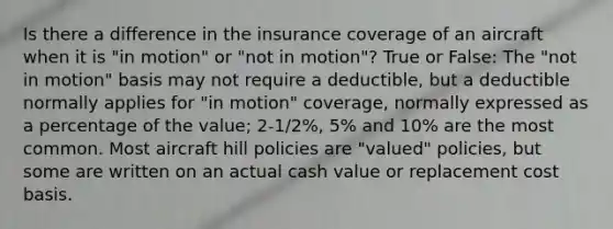 Is there a difference in the insurance coverage of an aircraft when it is "in motion" or "not in motion"? True or False: The "not in motion" basis may not require a deductible, but a deductible normally applies for "in motion" coverage, normally expressed as a percentage of the value; 2-1/2%, 5% and 10% are the most common. Most aircraft hill policies are "valued" policies, but some are written on an actual cash value or replacement cost basis.