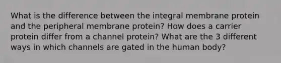 What is the difference between the integral membrane protein and the peripheral membrane protein? How does a carrier protein differ from a channel protein? What are the 3 different ways in which channels are gated in the human body?