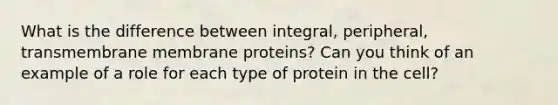 What is the difference between integral, peripheral, transmembrane membrane proteins? Can you think of an example of a role for each type of protein in the cell?