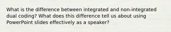 What is the difference between integrated and non-integrated dual coding? What does this difference tell us about using PowerPoint slides effectively as a speaker?