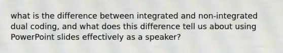 what is the difference between integrated and non-integrated dual coding, and what does this difference tell us about using PowerPoint slides effectively as a speaker?