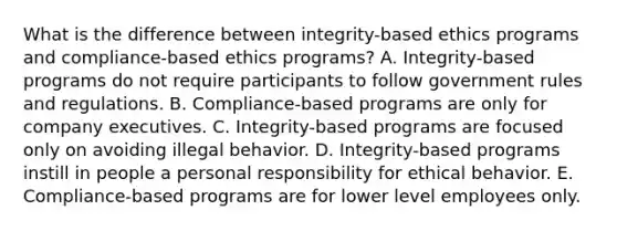 What is the difference between integrity-based ethics programs and compliance-based ethics programs? A. Integrity-based programs do not require participants to follow government rules and regulations. B. Compliance-based programs are only for company executives. C. Integrity-based programs are focused only on avoiding illegal behavior. D. Integrity-based programs instill in people a personal responsibility for ethical behavior. E. Compliance-based programs are for lower level employees only.