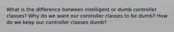 What is the difference between intelligent or dumb controller classes? Why do we want our controller classes to be dumb? How do we keep our controller classes dumb?